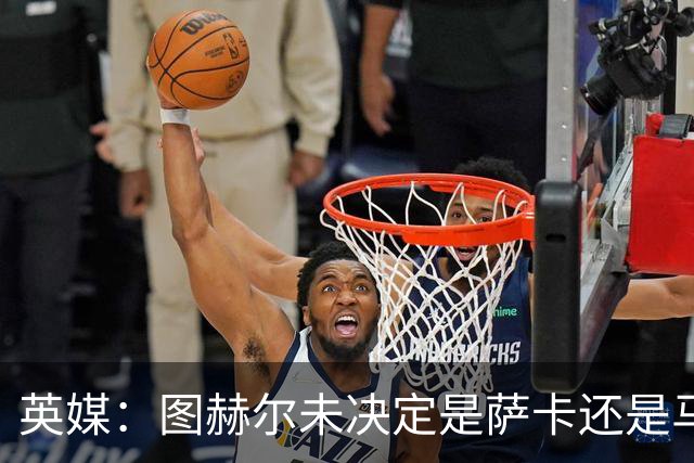 英媒：图赫尔未决定是萨卡还是马杜埃凯首发，中卫斯通斯搭孔萨